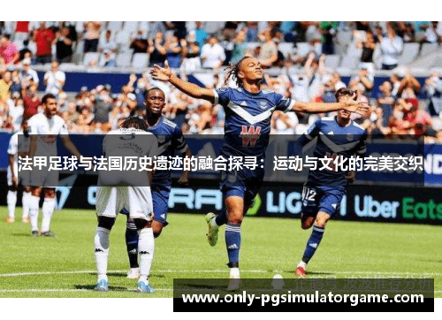 法甲足球与法国历史遗迹的融合探寻：运动与文化的完美交织