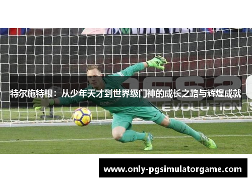 特尔施特根：从少年天才到世界级门神的成长之路与辉煌成就
