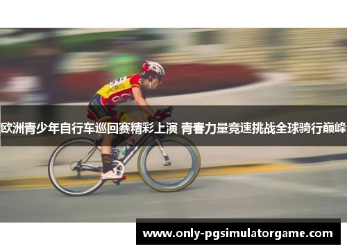 欧洲青少年自行车巡回赛精彩上演 青春力量竞速挑战全球骑行巅峰