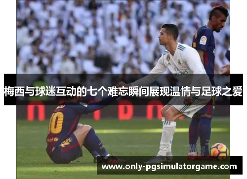 梅西与球迷互动的七个难忘瞬间展现温情与足球之爱