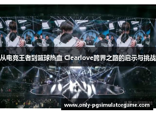 从电竞王者到篮球热血 Clearlove跨界之路的启示与挑战