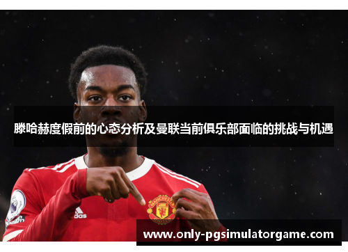 滕哈赫度假前的心态分析及曼联当前俱乐部面临的挑战与机遇