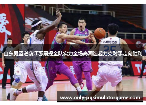 山东男篮逆袭江苏展现全队实力全场高潮迭起力克对手走向胜利