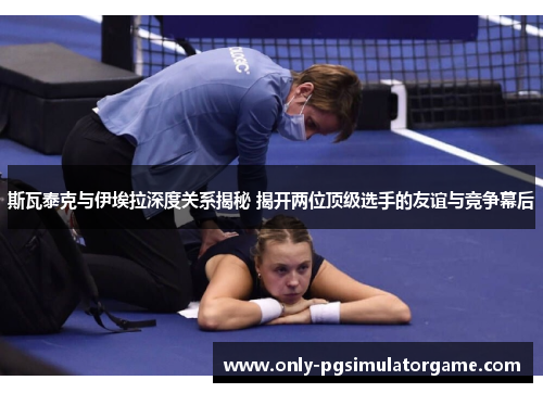 斯瓦泰克与伊埃拉深度关系揭秘 揭开两位顶级选手的友谊与竞争幕后