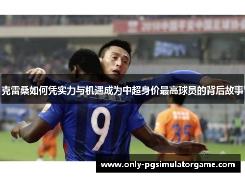 克雷桑如何凭实力与机遇成为中超身价最高球员的背后故事