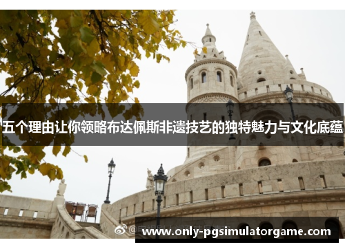 五个理由让你领略布达佩斯非遗技艺的独特魅力与文化底蕴