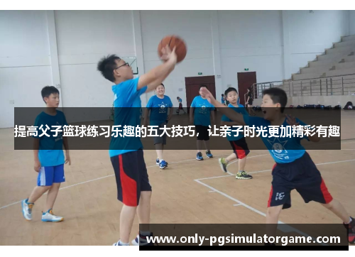 提高父子篮球练习乐趣的五大技巧，让亲子时光更加精彩有趣