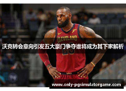 沃克转会意向引发五大豪门争夺谁将成为其下家解析
