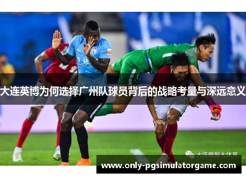 大连英博为何选择广州队球员背后的战略考量与深远意义