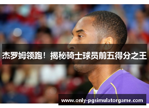 杰罗姆领跑！揭秘骑士球员前五得分之王