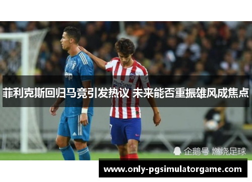 菲利克斯回归马竞引发热议 未来能否重振雄风成焦点