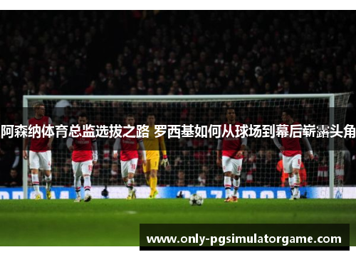 阿森纳体育总监选拔之路 罗西基如何从球场到幕后崭露头角