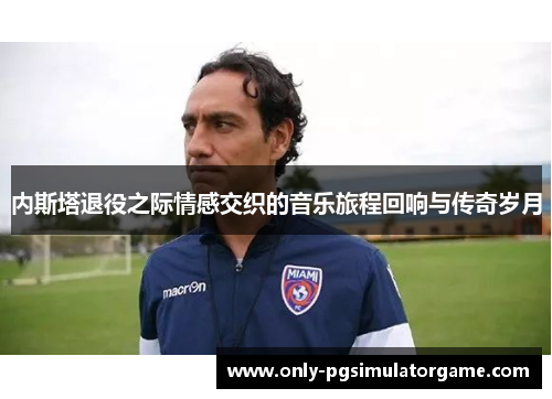 内斯塔退役之际情感交织的音乐旅程回响与传奇岁月