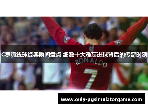 C罗弧线球经典瞬间盘点 细数十大难忘进球背后的传奇时刻
