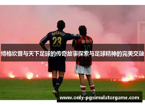 博格坎普与天下足球的传奇故事探索与足球精神的完美交融