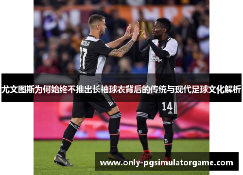 尤文图斯为何始终不推出长袖球衣背后的传统与现代足球文化解析