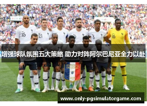 增强球队氛围五大策略 助力对阵阿尔巴尼亚全力以赴