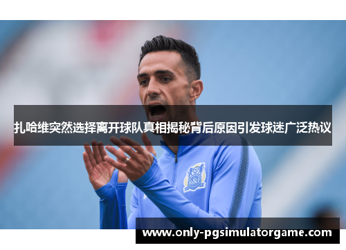 扎哈维突然选择离开球队真相揭秘背后原因引发球迷广泛热议