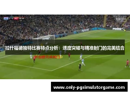 拉什福德独特比赛特点分析：速度突破与精准射门的完美结合