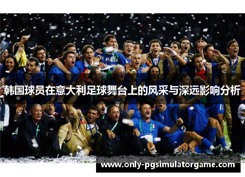 韩国球员在意大利足球舞台上的风采与深远影响分析 韩国球员在意大利足球舞台上的风采与深远影响分析