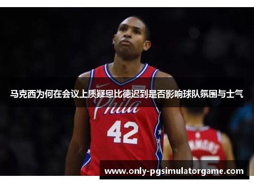 马克西为何在会议上质疑恩比德迟到是否影响球队氛围与士气