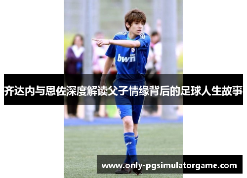 齐达内与恩佐深度解读父子情缘背后的足球人生故事 齐达内与恩佐深度解读父子情缘背后的足球人生故事