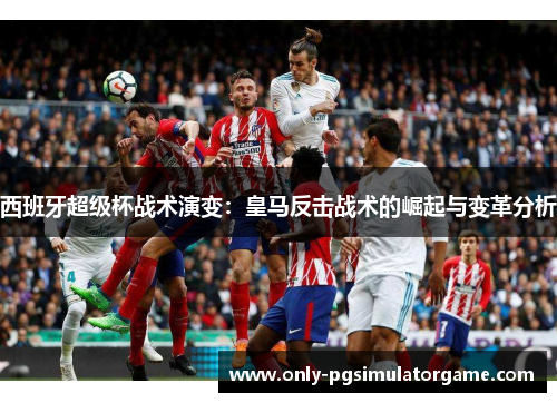西班牙超级杯战术演变：皇马反击战术的崛起与变革分析