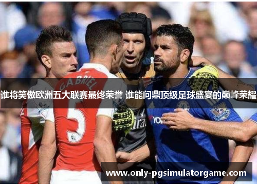 谁将笑傲欧洲五大联赛最终荣誉 谁能问鼎顶级足球盛宴的巅峰荣耀