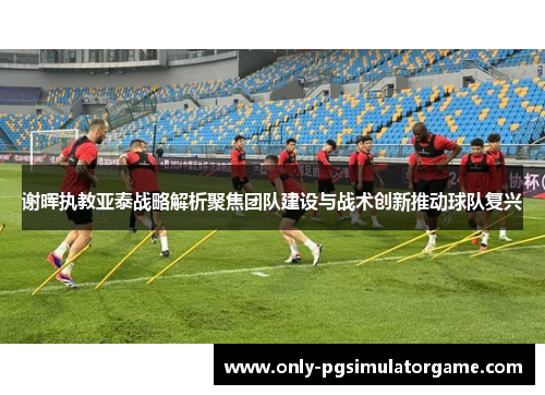 谢晖执教亚泰战略解析聚焦团队建设与战术创新推动球队复兴