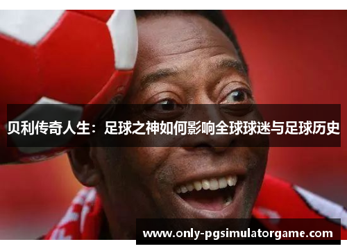 贝利传奇人生:足球之神如何影响全球球迷与足球历史 贝利传奇人生:足球之神如何影响全球球迷与足球历史