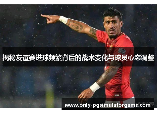 揭秘友谊赛进球频繁背后的战术变化与球员心态调整 揭秘友谊赛进球频繁背后的战术变化与球员心态调整