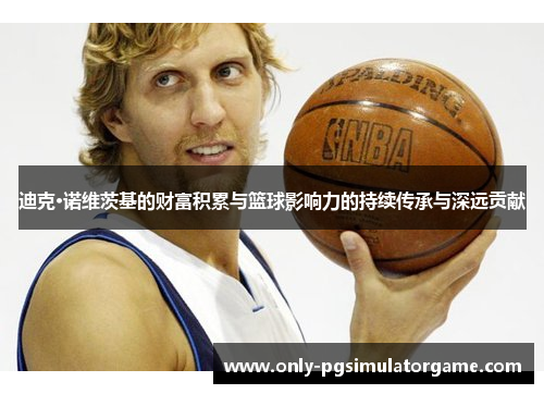 迪克·诺维茨基的财富积累与篮球影响力的持续传承与深远贡献 迪克·诺维茨基的财富积累与篮球影响力的持续传承与深远贡献