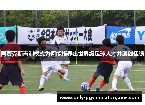 阿贾克斯青训模式为何能培养出世界级足球人才并屡创佳绩 阿贾克斯青训模式为何能培养出世界级足球人才并屡创佳绩