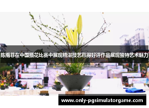 陈雨菲在中国插花比赛中展现精湛技艺赢得好评作品展现独特艺术魅力