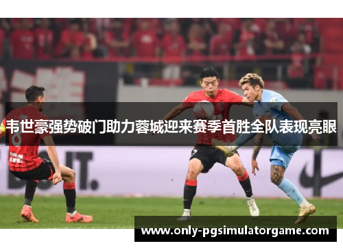 韦世豪强势破门助力蓉城迎来赛季首胜全队表现亮眼