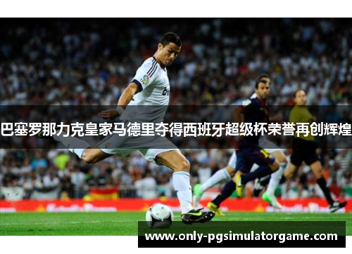 巴塞罗那力克皇家马德里夺得西班牙超级杯荣誉再创辉煌 巴塞罗那力克皇家马德里夺得西班牙超级杯荣誉再创辉煌