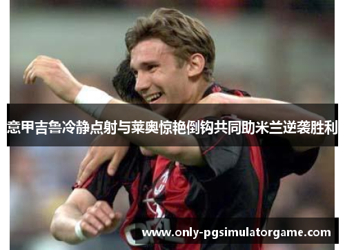 意甲吉鲁冷静点射与莱奥惊艳倒钩共同助米兰逆袭胜利