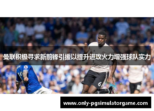 曼联积极寻求新前锋引援以提升进攻火力增强球队实力