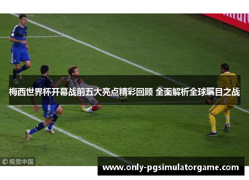 梅西世界杯开幕战前五大亮点精彩回顾 全面解析全球瞩目之战