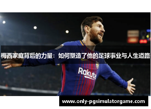 梅西家庭背后的力量:如何塑造了他的足球事业与人生道路 梅西家庭背后的力量:如何塑造了他的足球事业与人生道路