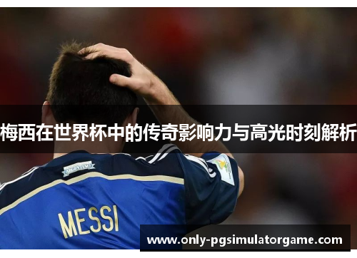 梅西在世界杯中的传奇影响力与高光时刻解析