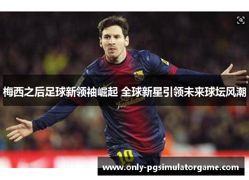 梅西之后足球新领袖崛起 全球新星引领未来球坛风潮