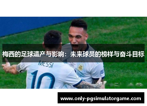 梅西的足球遗产与影响:未来球员的榜样与奋斗目标 梅西的足球遗产与影响:未来球员的榜样与奋斗目标