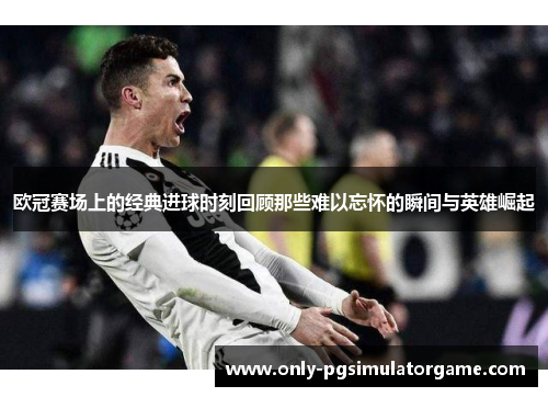 欧冠赛场上的经典进球时刻回顾那些难以忘怀的瞬间与英雄崛起 欧冠赛场上的经典进球时刻回顾那些难以忘怀的瞬间与英雄崛起