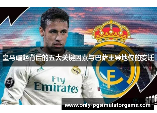 皇马崛起背后的五大关键因素与巴萨主导地位的变迁