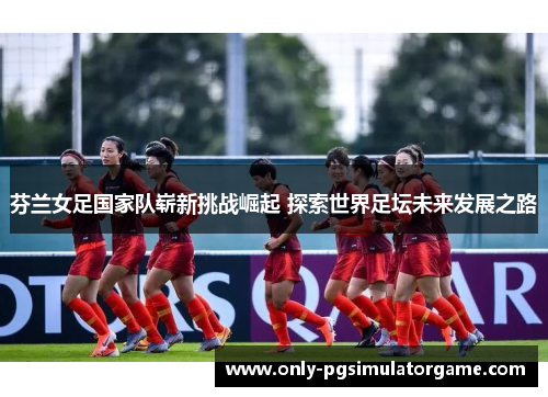 芬兰女足国家队崭新挑战崛起 探索世界足坛未来发展之路