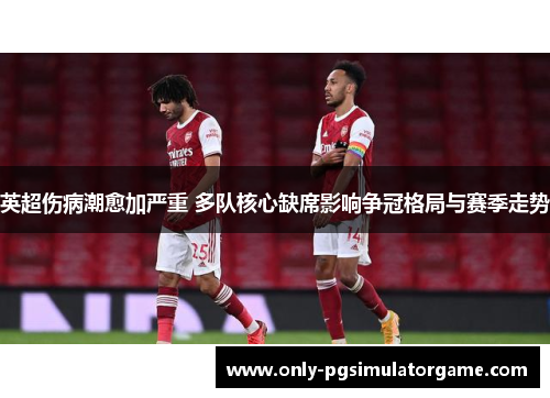 英超伤病潮愈加严重 多队核心缺席影响争冠格局与赛季走势
