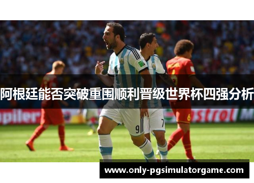 阿根廷能否突破重围顺利晋级世界杯四强分析