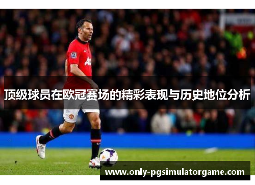 顶级球员在欧冠赛场的精彩表现与历史地位分析